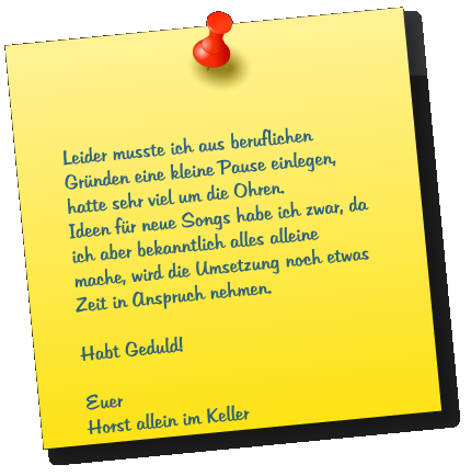 Leider musste ich aus beruflichen Gr�nden eine kleine Pause einlegen, hatte sehr viel um die Ohren. Ideen f�r neue Songs habe ich zwar, da ich aber bekanntlich alles alleine mache, wird die Umsetzung noch etwas Zeit in Anspruch nehmen.  Habt Geduld!  Euer Horst allein im Keller